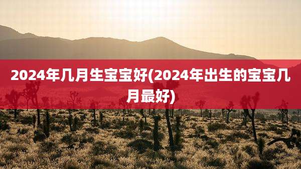 2024年几月生宝宝好(2024年出生的宝宝几月最好)