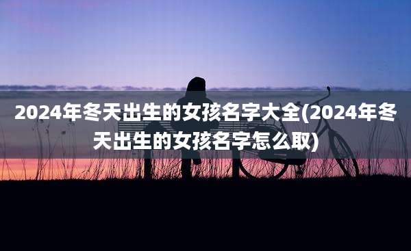 2024年冬天出生的女孩名字大全(2024年冬天出生的女孩名字怎么取)