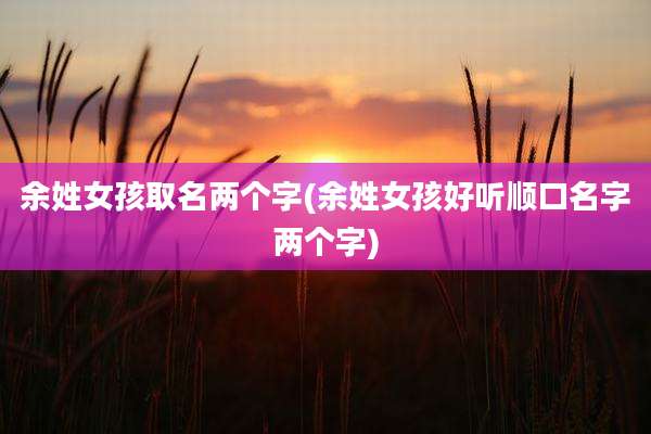 余姓女孩取名两个字(余姓女孩好听顺口名字两个字)