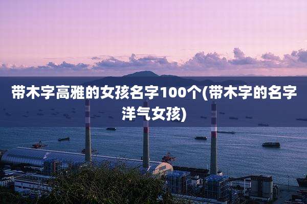 带木字高雅的女孩名字100个(带木字的名字洋气女孩)