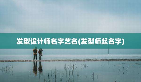 发型设计师名字艺名(发型师起名字)
