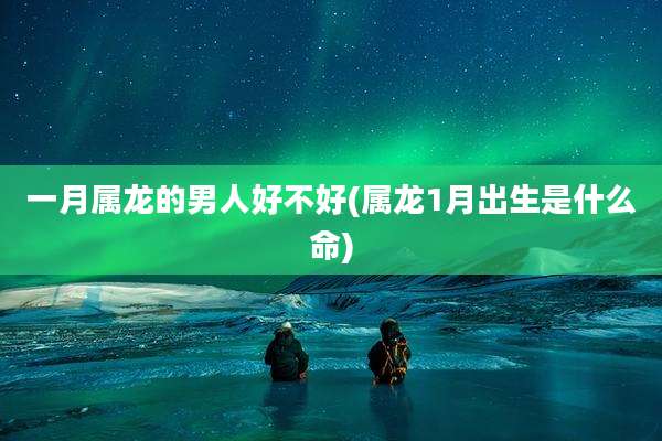 一月属龙的男人好不好(属龙1月出生是什么命)