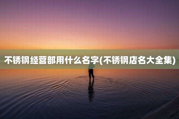 不锈钢经营部用什么名字(不锈钢店名大全集)