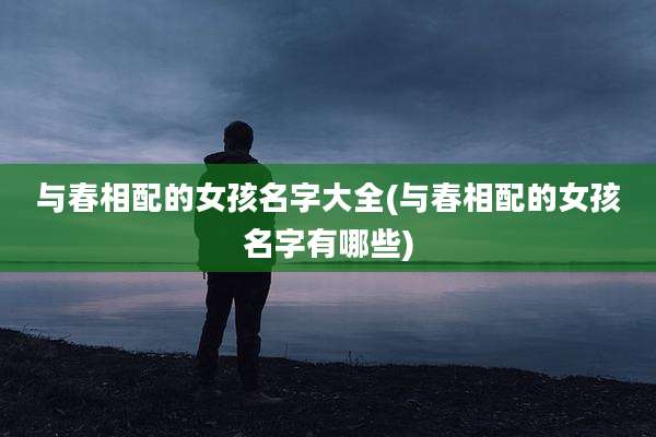 与春相配的女孩名字大全(与春相配的女孩名字有哪些)