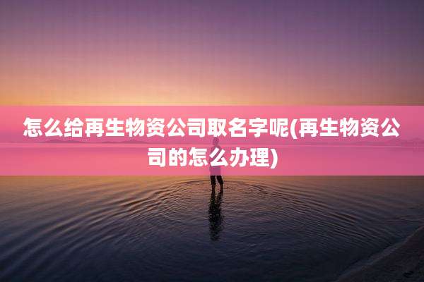 怎么给再生物资公司取名字呢(再生物资公司的怎么办理)