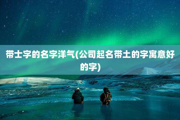 带士字的名字洋气(公司起名带土的字寓意好的字)