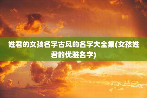 姓君的女孩名字古风的名字大全集(女孩姓君的优雅名字)