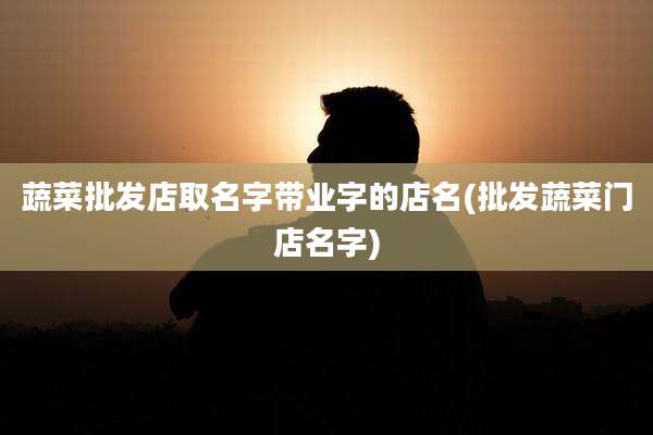 蔬菜批发店取名字带业字的店名(批发蔬菜门店名字)