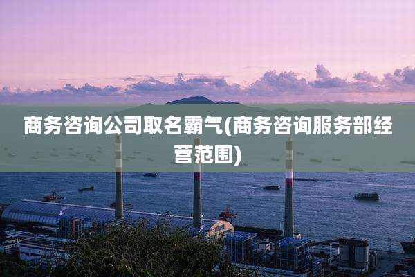 商务咨询公司取名霸气(商务咨询服务部经营范围)