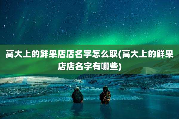 高大上的鲜果店店名字怎么取(高大上的鲜果店店名字有哪些)