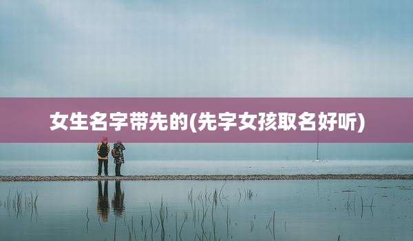 女生名字带先的(先字女孩取名好听)