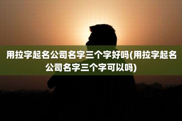 用拉字起名公司名字三个字好吗(用拉字起名公司名字三个字可以吗)