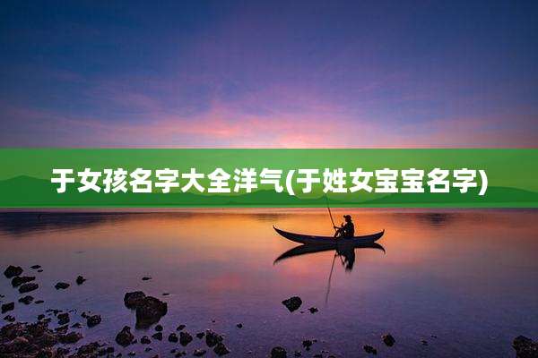 于女孩名字大全洋气(于姓女宝宝名字)