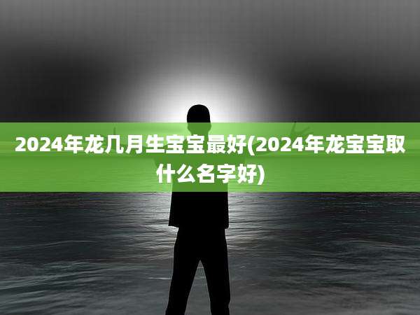 2024年龙几月生宝宝最好(2024年龙宝宝取什么名字好)