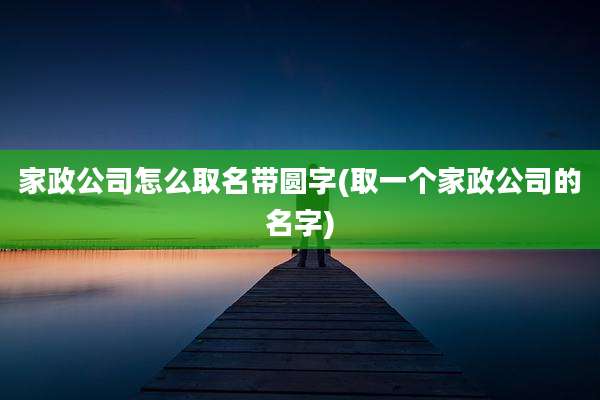 家政公司怎么取名带圆字(取一个家政公司的名字)
