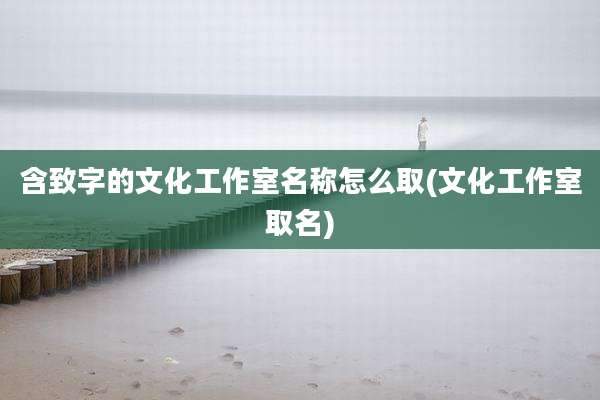 含致字的文化工作室名称怎么取(文化工作室取名)