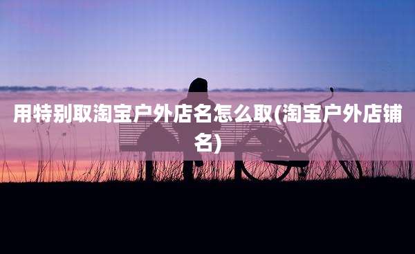 用特别取淘宝户外店名怎么取(淘宝户外店铺名)