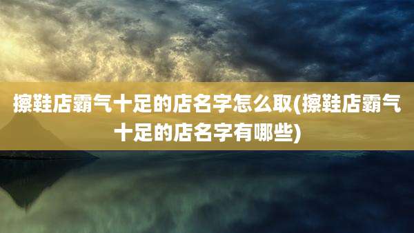 擦鞋店霸气十足的店名字怎么取(擦鞋店霸气十足的店名字有哪些)