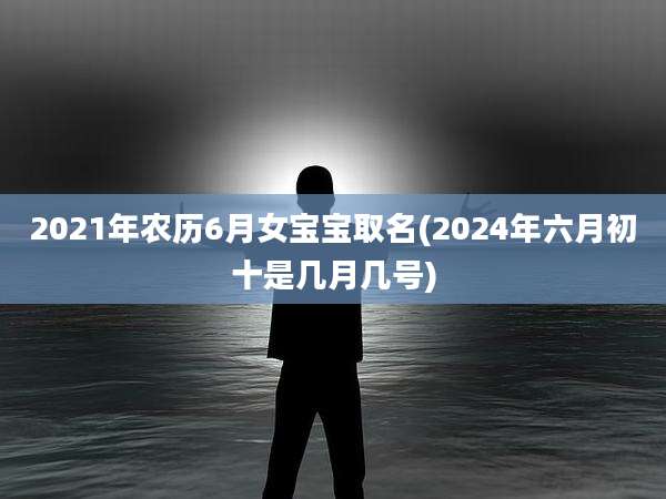 2021年农历6月女宝宝取名(2024年六月初十是几月几号)