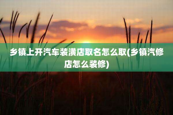 乡镇上开汽车装潢店取名怎么取(乡镇汽修店怎么装修)