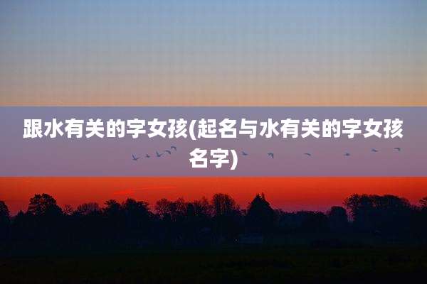 跟水有关的字女孩(起名与水有关的字女孩名字)