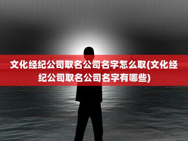 文化经纪公司取名公司名字怎么取(文化经纪公司取名公司名字有哪些)