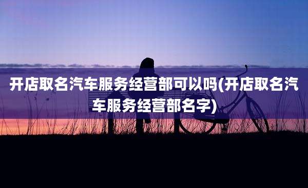 开店取名汽车服务经营部可以吗(开店取名汽车服务经营部名字)