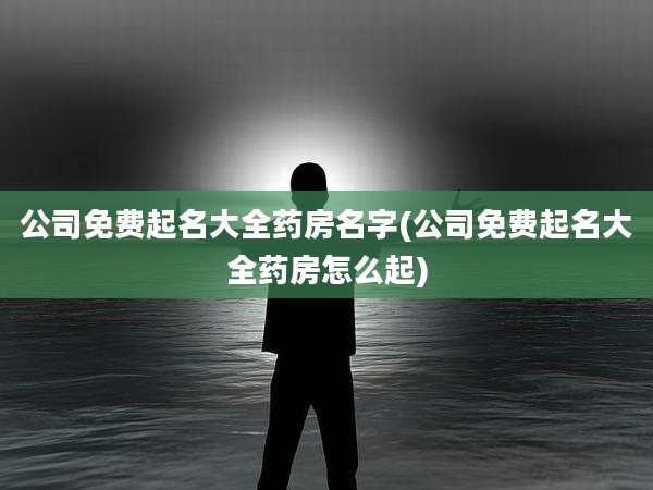 公司免费起名大全药房名字(公司免费起名大全药房怎么起)