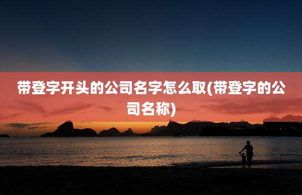 带登字开头的公司名字怎么取(带登字的公司名称)