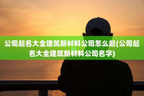 公司起名大全建筑新材料公司怎么起(公司起名大全建筑新材料公司名字)