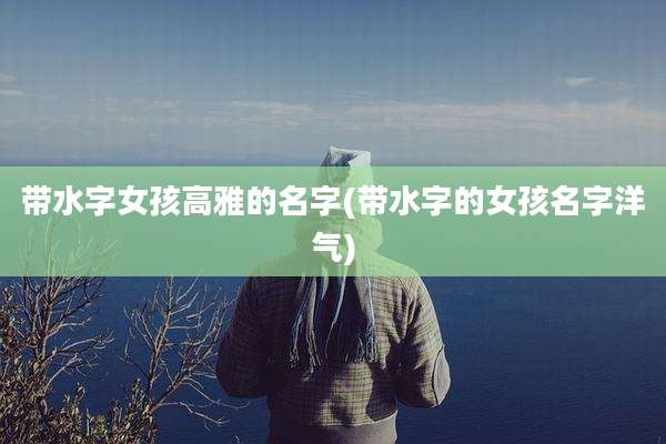 带水字女孩高雅的名字(带水字的女孩名字洋气)