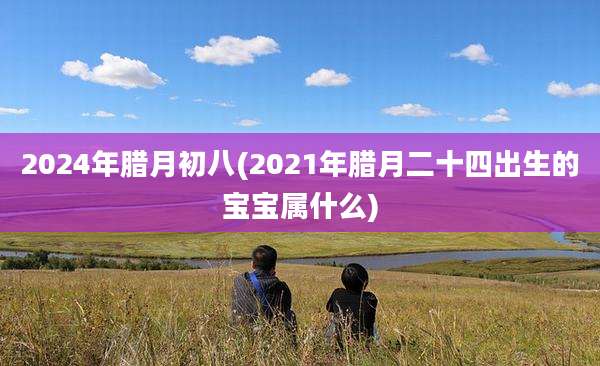 2024年腊月初八(2021年腊月二十四出生的宝宝属什么)