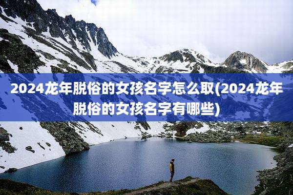 2024龙年脱俗的女孩名字怎么取(2024龙年脱俗的女孩名字有哪些)