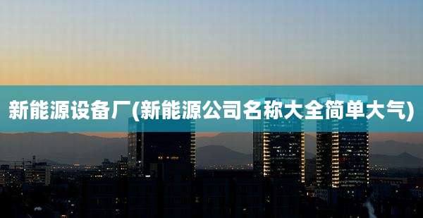 新能源设备厂(新能源公司名称大全简单大气)