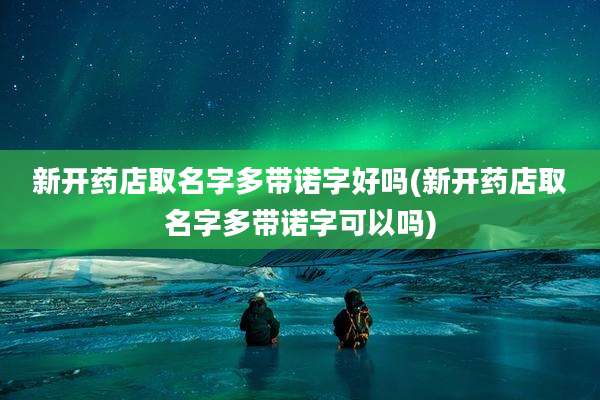 新开药店取名字多带诺字好吗(新开药店取名字多带诺字可以吗)