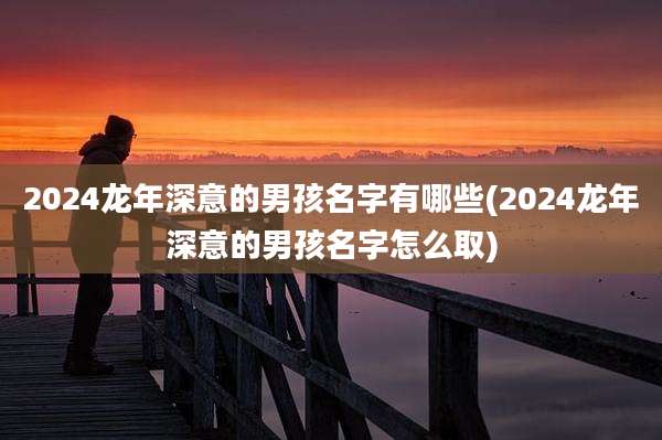 2024龙年深意的男孩名字有哪些(2024龙年深意的男孩名字怎么取)