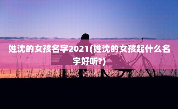 姓沈的女孩名字2021(姓沈的女孩起什么名字好听?)