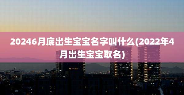20246月底出生宝宝名字叫什么(2022年4月出生宝宝取名)