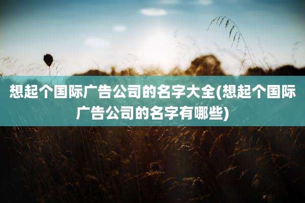 想起个国际广告公司的名字大全(想起个国际广告公司的名字有哪些)