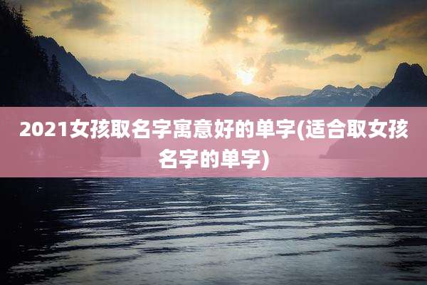 2021女孩取名字寓意好的单字(适合取女孩名字的单字)
