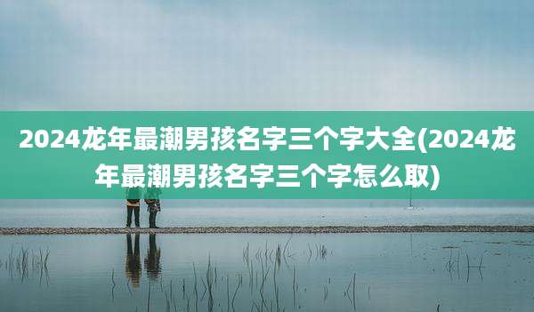 2024龙年最潮男孩名字三个字大全(2024龙年最潮男孩名字三个字怎么取)