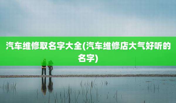 汽车维修取名字大全(汽车维修店大气好听的名字)