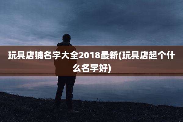 玩具店铺名字大全2018最新(玩具店起个什么名字好)