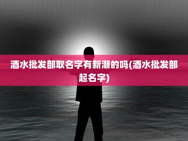 酒水批发部取名字有新潮的吗(酒水批发部起名字)