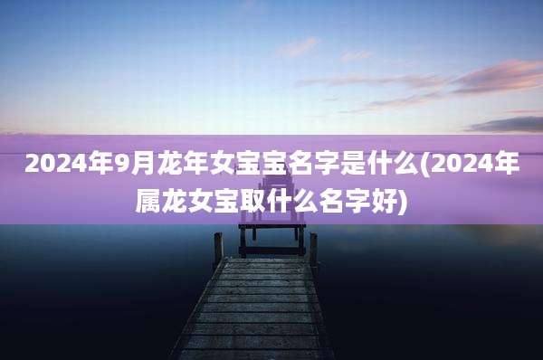 2024年9月龙年女宝宝名字是什么(2024年属龙女宝取什么名字好)