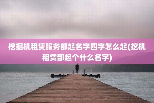 挖掘机租赁服务部起名字四字怎么起(挖机租赁部起个什么名字)