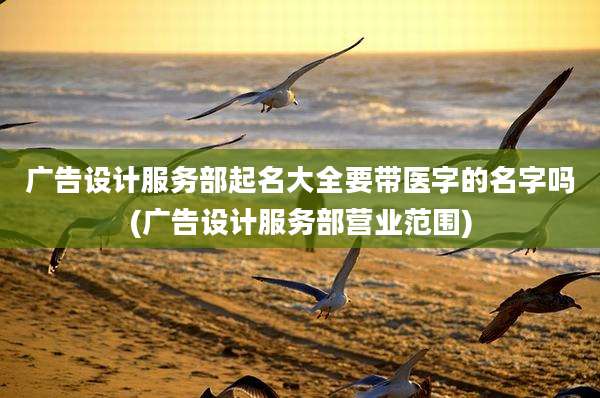 广告设计服务部起名大全要带医字的名字吗(广告设计服务部营业范围)