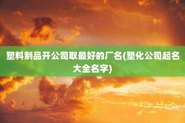 塑料制品开公司取最好的厂名(塑化公司起名大全名字)