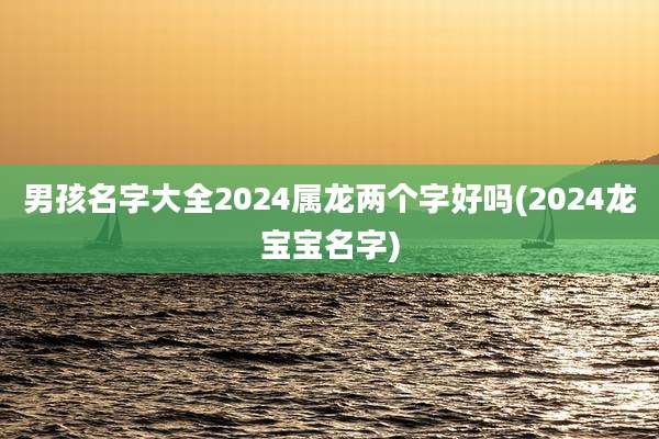 男孩名字大全2024属龙两个字好吗(2024龙宝宝名字)