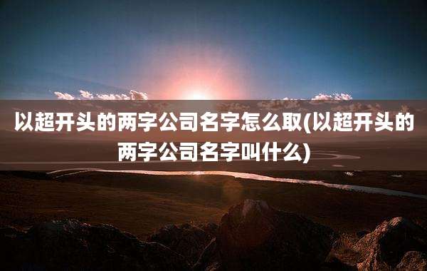 以超开头的两字公司名字怎么取(以超开头的两字公司名字叫什么)